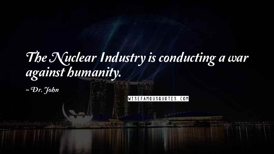 Dr. John Quotes: The Nuclear Industry is conducting a war against humanity.