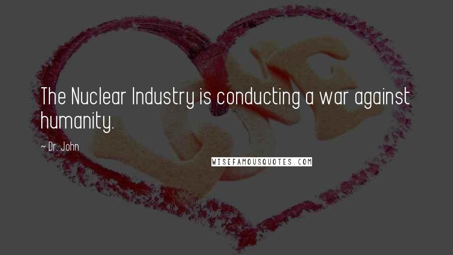Dr. John Quotes: The Nuclear Industry is conducting a war against humanity.