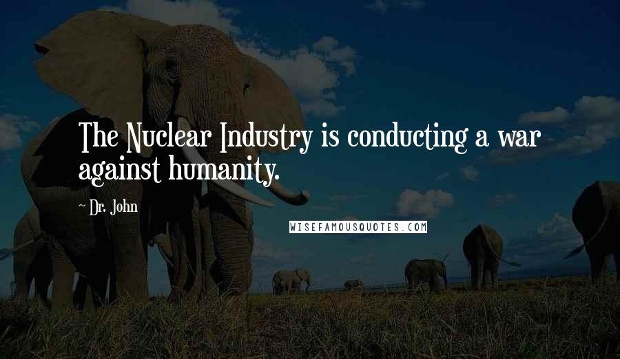 Dr. John Quotes: The Nuclear Industry is conducting a war against humanity.