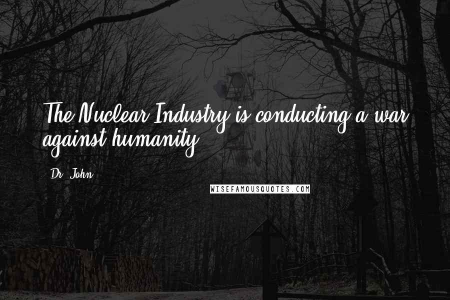 Dr. John Quotes: The Nuclear Industry is conducting a war against humanity.