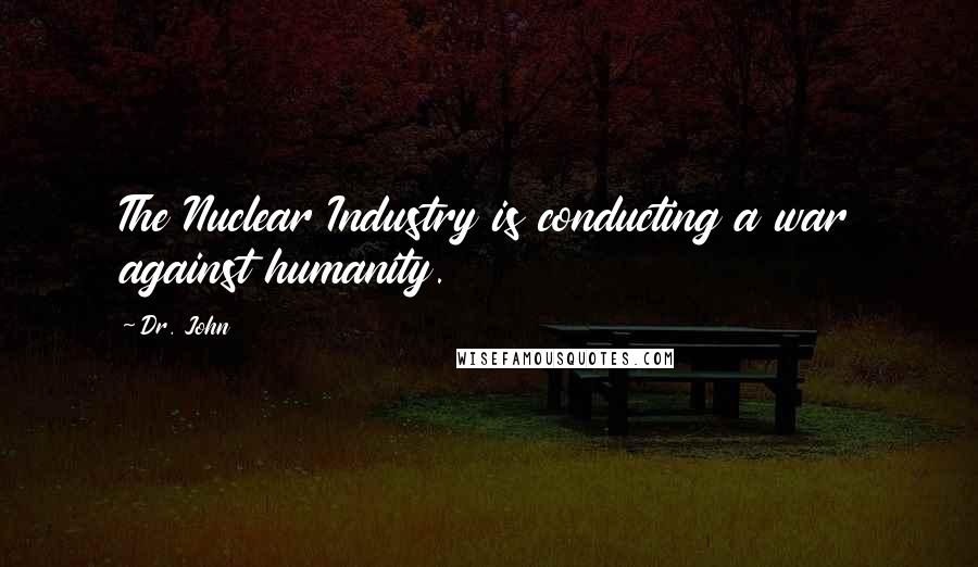 Dr. John Quotes: The Nuclear Industry is conducting a war against humanity.