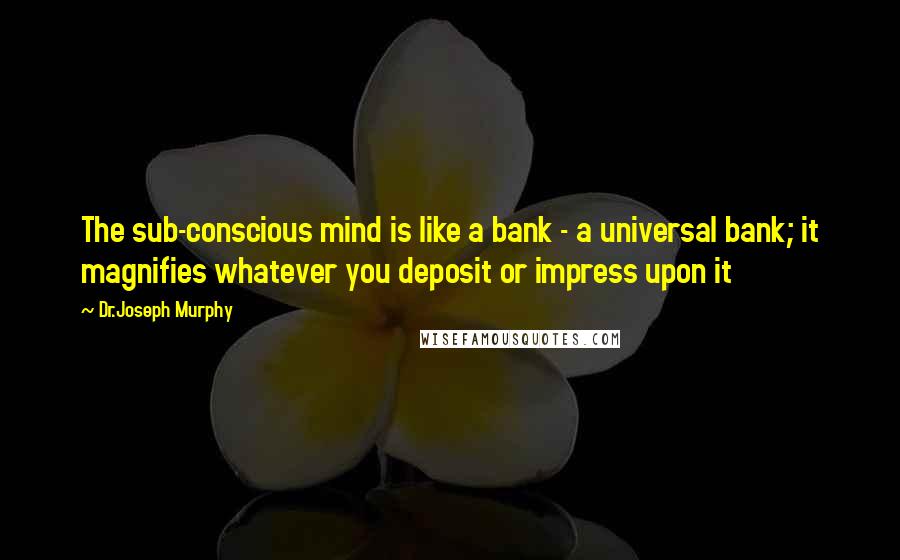 Dr.Joseph Murphy Quotes: The sub-conscious mind is like a bank - a universal bank; it magnifies whatever you deposit or impress upon it
