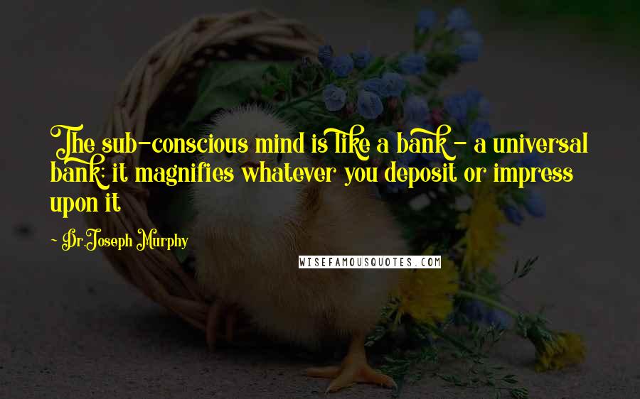 Dr.Joseph Murphy Quotes: The sub-conscious mind is like a bank - a universal bank; it magnifies whatever you deposit or impress upon it