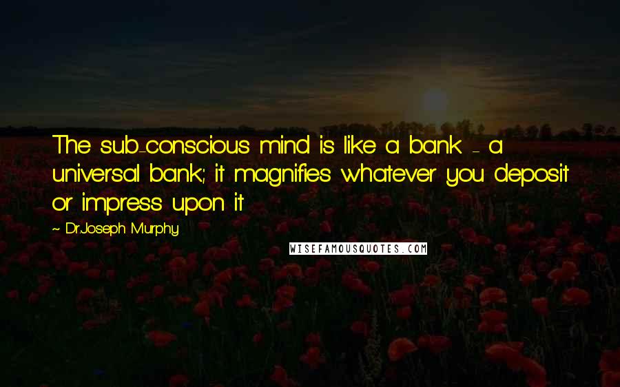 Dr.Joseph Murphy Quotes: The sub-conscious mind is like a bank - a universal bank; it magnifies whatever you deposit or impress upon it