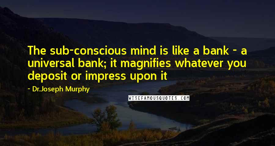 Dr.Joseph Murphy Quotes: The sub-conscious mind is like a bank - a universal bank; it magnifies whatever you deposit or impress upon it