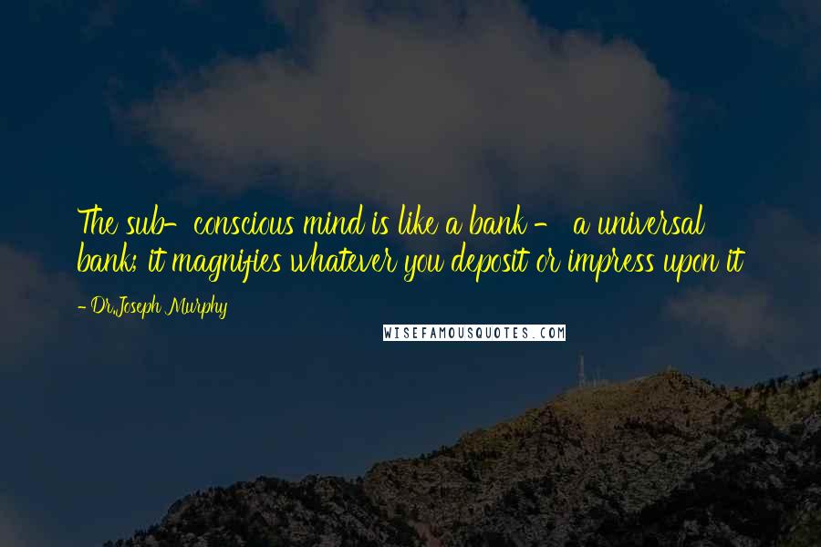 Dr.Joseph Murphy Quotes: The sub-conscious mind is like a bank - a universal bank; it magnifies whatever you deposit or impress upon it