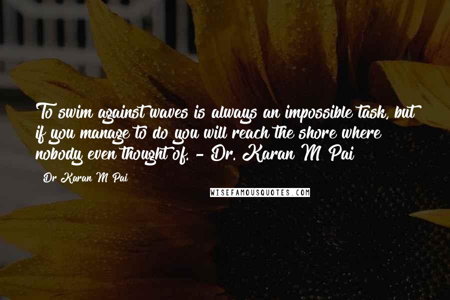 Dr Karan M Pai Quotes: To swim against waves is always an impossible task, but if you manage to do you will reach the shore where nobody even thought of. - Dr. Karan M Pai