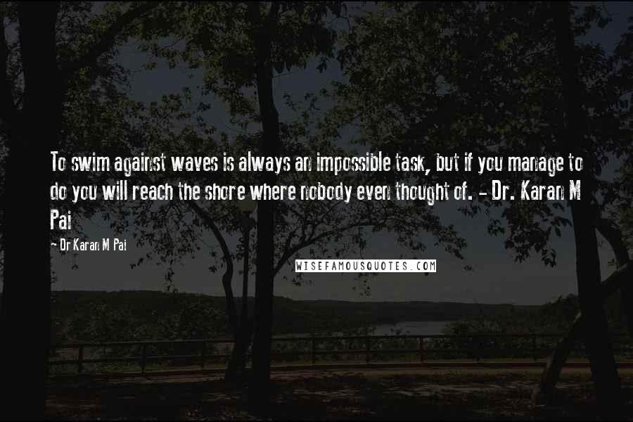 Dr Karan M Pai Quotes: To swim against waves is always an impossible task, but if you manage to do you will reach the shore where nobody even thought of. - Dr. Karan M Pai