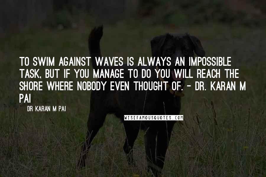 Dr Karan M Pai Quotes: To swim against waves is always an impossible task, but if you manage to do you will reach the shore where nobody even thought of. - Dr. Karan M Pai