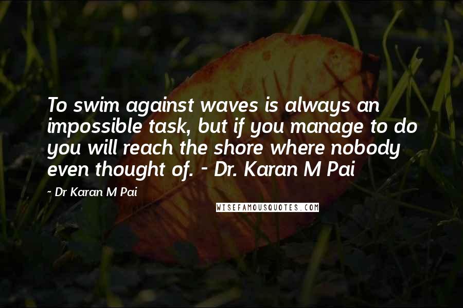 Dr Karan M Pai Quotes: To swim against waves is always an impossible task, but if you manage to do you will reach the shore where nobody even thought of. - Dr. Karan M Pai