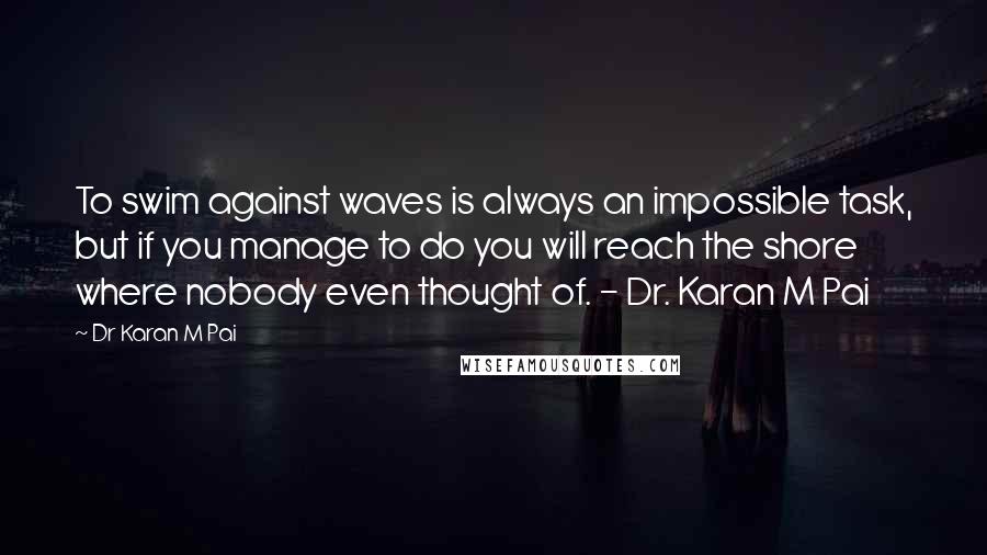 Dr Karan M Pai Quotes: To swim against waves is always an impossible task, but if you manage to do you will reach the shore where nobody even thought of. - Dr. Karan M Pai
