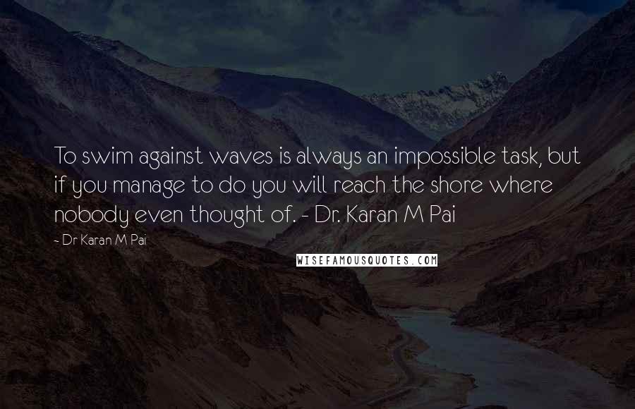 Dr Karan M Pai Quotes: To swim against waves is always an impossible task, but if you manage to do you will reach the shore where nobody even thought of. - Dr. Karan M Pai