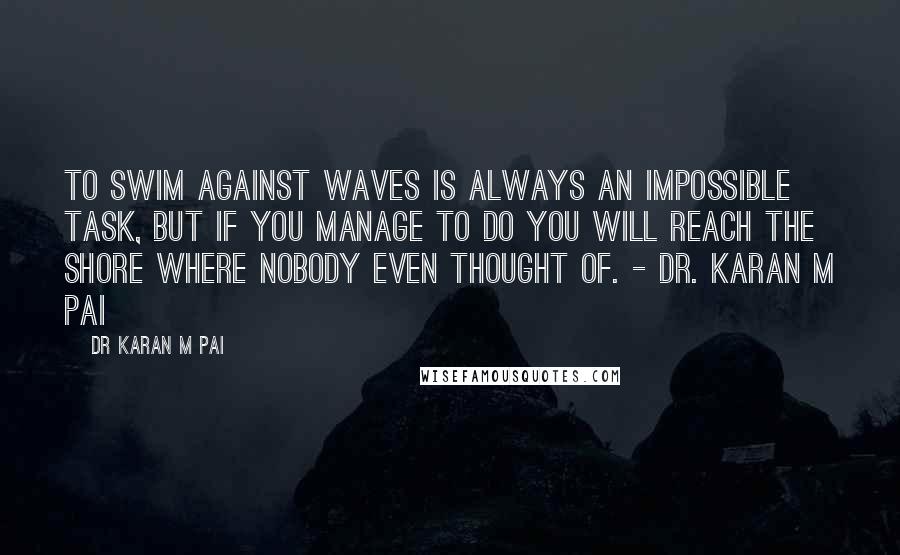 Dr Karan M Pai Quotes: To swim against waves is always an impossible task, but if you manage to do you will reach the shore where nobody even thought of. - Dr. Karan M Pai
