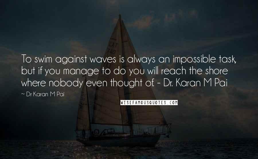Dr Karan M Pai Quotes: To swim against waves is always an impossible task, but if you manage to do you will reach the shore where nobody even thought of. - Dr. Karan M Pai