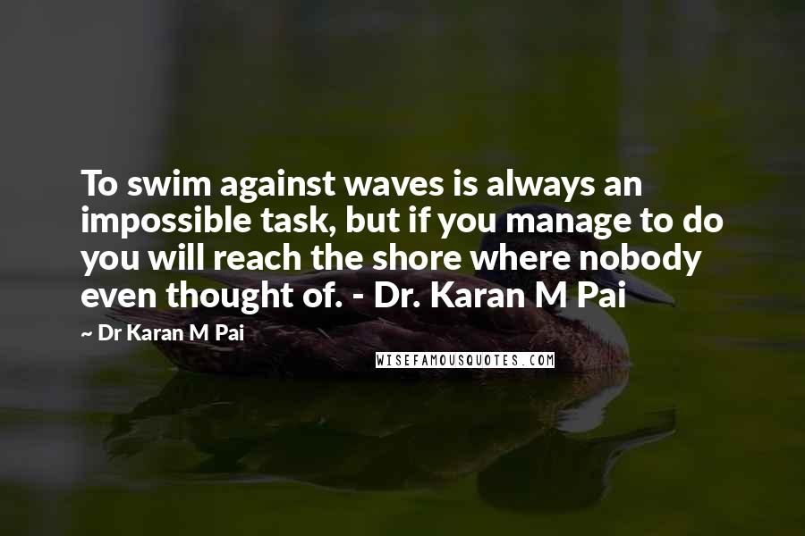 Dr Karan M Pai Quotes: To swim against waves is always an impossible task, but if you manage to do you will reach the shore where nobody even thought of. - Dr. Karan M Pai