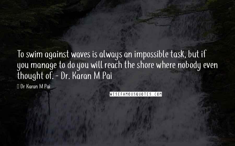 Dr Karan M Pai Quotes: To swim against waves is always an impossible task, but if you manage to do you will reach the shore where nobody even thought of. - Dr. Karan M Pai