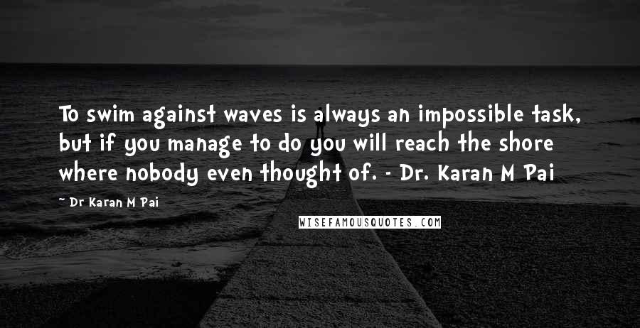 Dr Karan M Pai Quotes: To swim against waves is always an impossible task, but if you manage to do you will reach the shore where nobody even thought of. - Dr. Karan M Pai