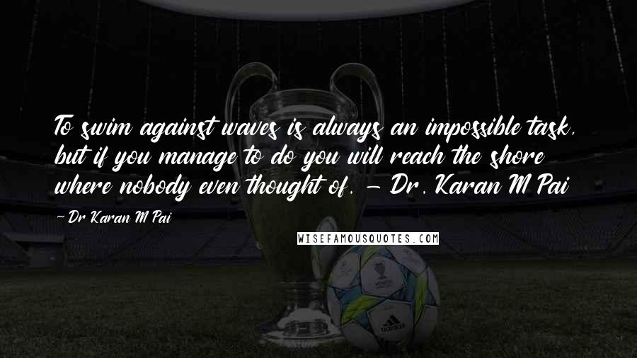 Dr Karan M Pai Quotes: To swim against waves is always an impossible task, but if you manage to do you will reach the shore where nobody even thought of. - Dr. Karan M Pai
