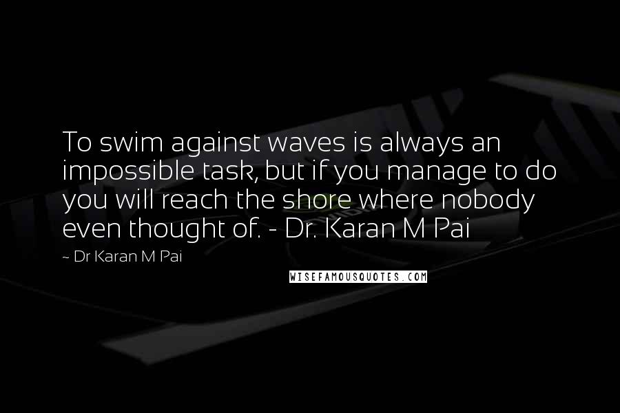 Dr Karan M Pai Quotes: To swim against waves is always an impossible task, but if you manage to do you will reach the shore where nobody even thought of. - Dr. Karan M Pai