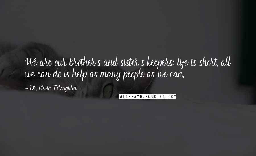 Dr. Kevin T Coughlin Quotes: We are our brother's and sister's keepers; life is short, all we can do is help as many people as we can.