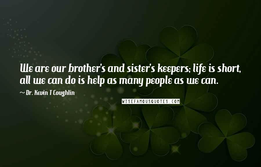 Dr. Kevin T Coughlin Quotes: We are our brother's and sister's keepers; life is short, all we can do is help as many people as we can.