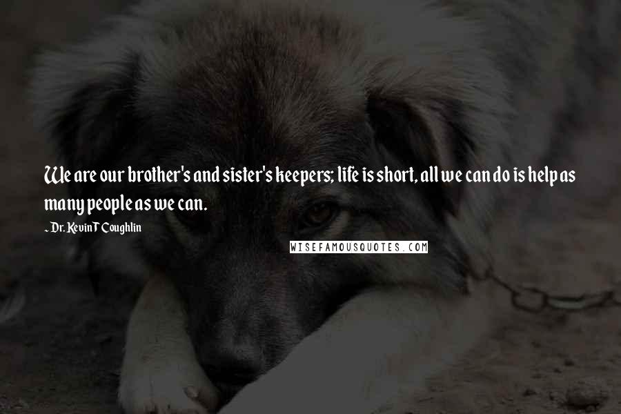 Dr. Kevin T Coughlin Quotes: We are our brother's and sister's keepers; life is short, all we can do is help as many people as we can.