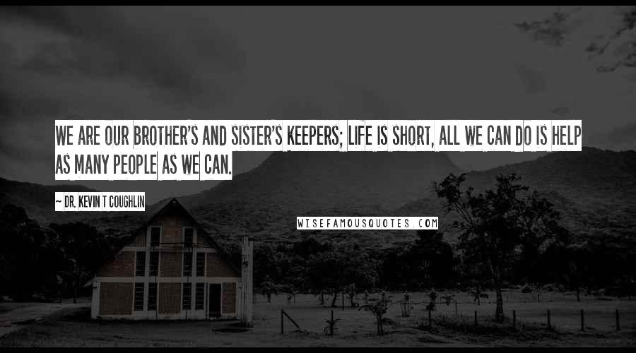 Dr. Kevin T Coughlin Quotes: We are our brother's and sister's keepers; life is short, all we can do is help as many people as we can.