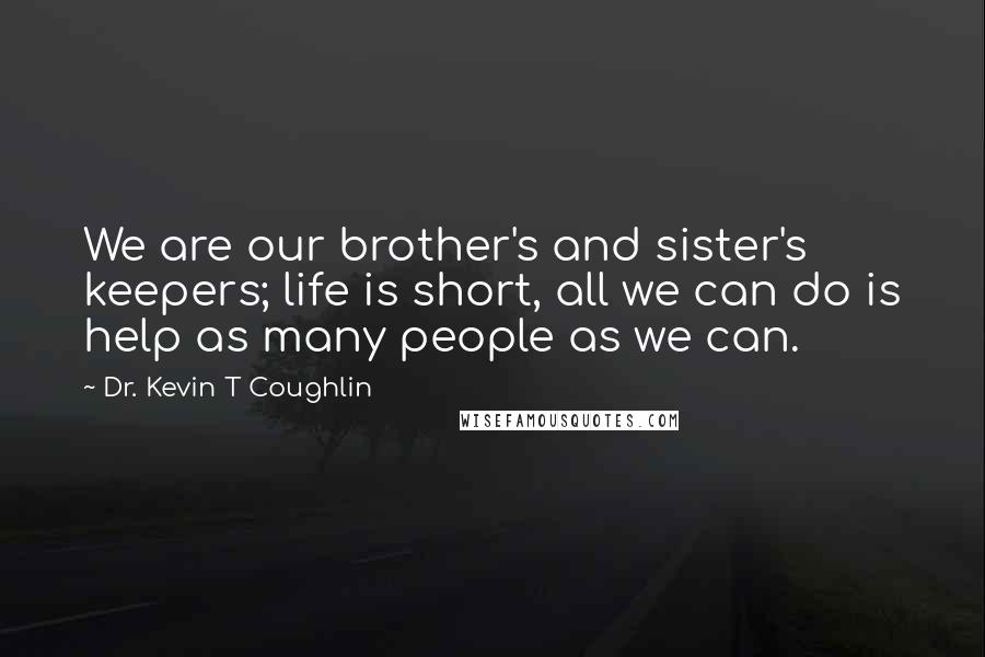 Dr. Kevin T Coughlin Quotes: We are our brother's and sister's keepers; life is short, all we can do is help as many people as we can.