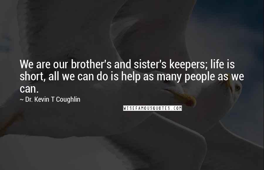 Dr. Kevin T Coughlin Quotes: We are our brother's and sister's keepers; life is short, all we can do is help as many people as we can.