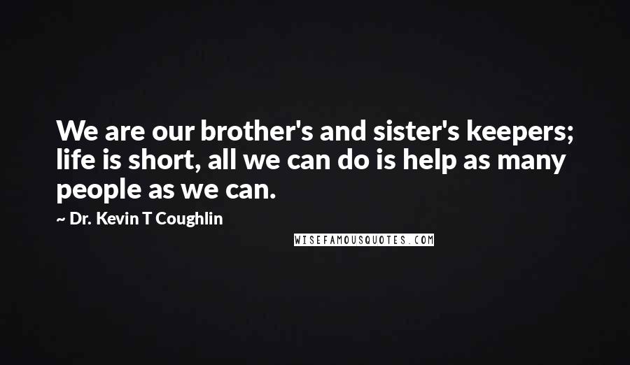 Dr. Kevin T Coughlin Quotes: We are our brother's and sister's keepers; life is short, all we can do is help as many people as we can.