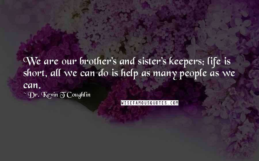 Dr. Kevin T Coughlin Quotes: We are our brother's and sister's keepers; life is short, all we can do is help as many people as we can.