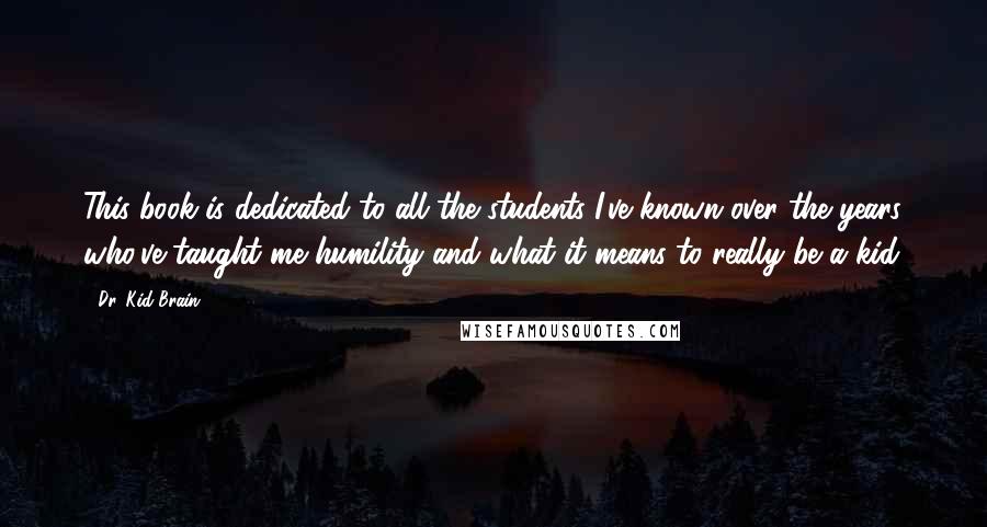 Dr. Kid Brain Quotes: This book is dedicated to all the students I've known over the years who've taught me humility and what it means to really be a kid.