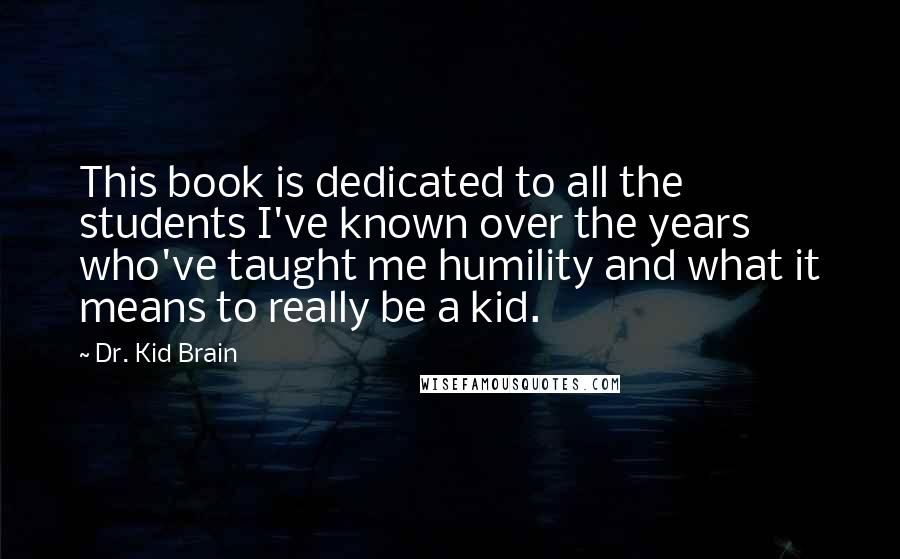 Dr. Kid Brain Quotes: This book is dedicated to all the students I've known over the years who've taught me humility and what it means to really be a kid.