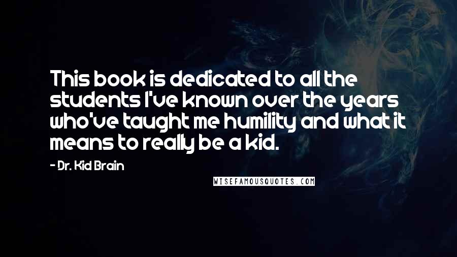 Dr. Kid Brain Quotes: This book is dedicated to all the students I've known over the years who've taught me humility and what it means to really be a kid.