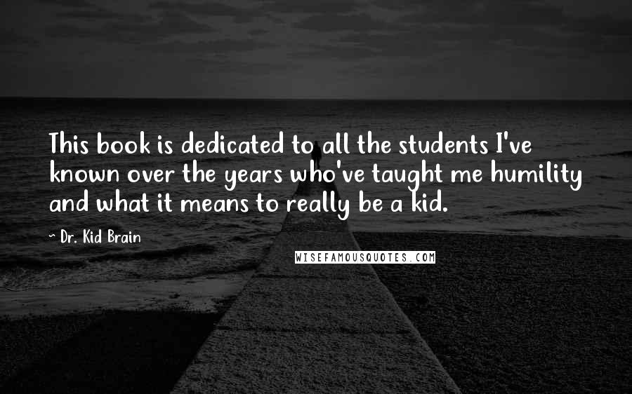 Dr. Kid Brain Quotes: This book is dedicated to all the students I've known over the years who've taught me humility and what it means to really be a kid.