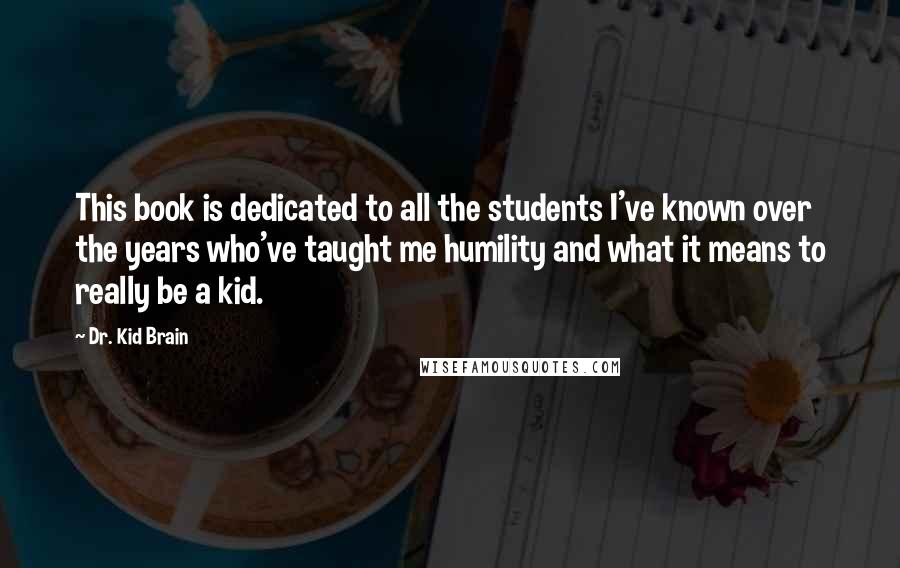 Dr. Kid Brain Quotes: This book is dedicated to all the students I've known over the years who've taught me humility and what it means to really be a kid.