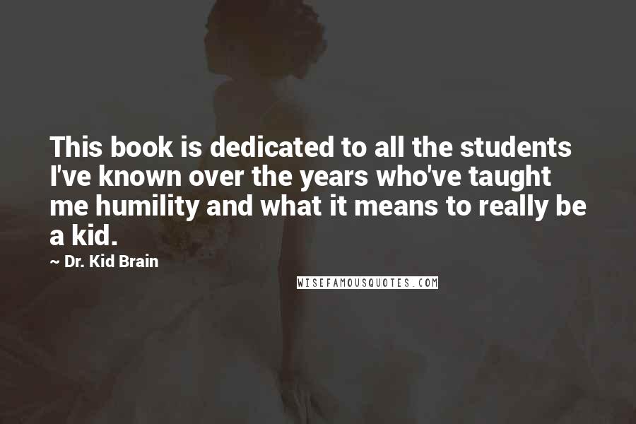 Dr. Kid Brain Quotes: This book is dedicated to all the students I've known over the years who've taught me humility and what it means to really be a kid.
