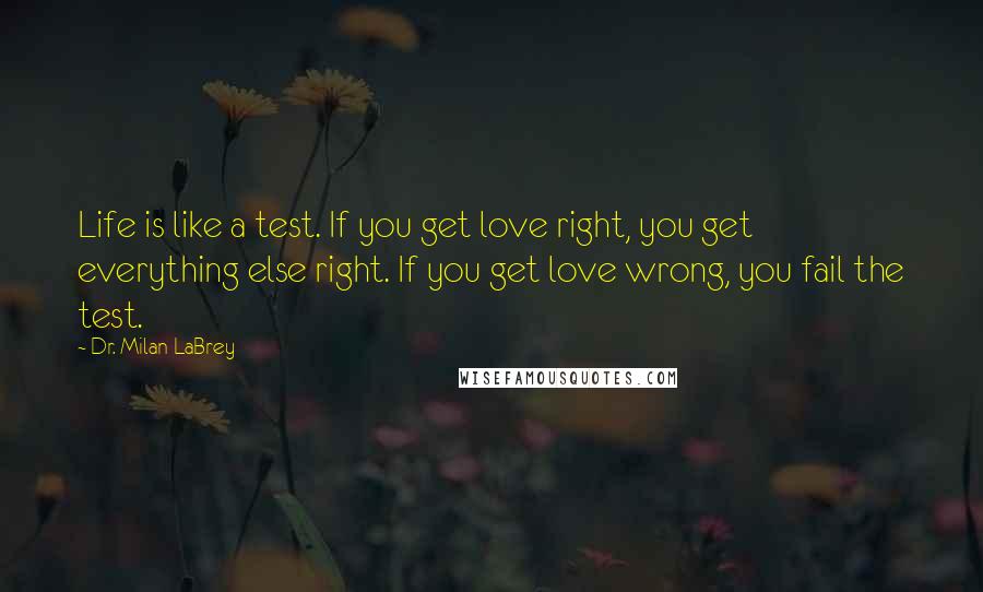 Dr. Milan LaBrey Quotes: Life is like a test. If you get love right, you get everything else right. If you get love wrong, you fail the test.