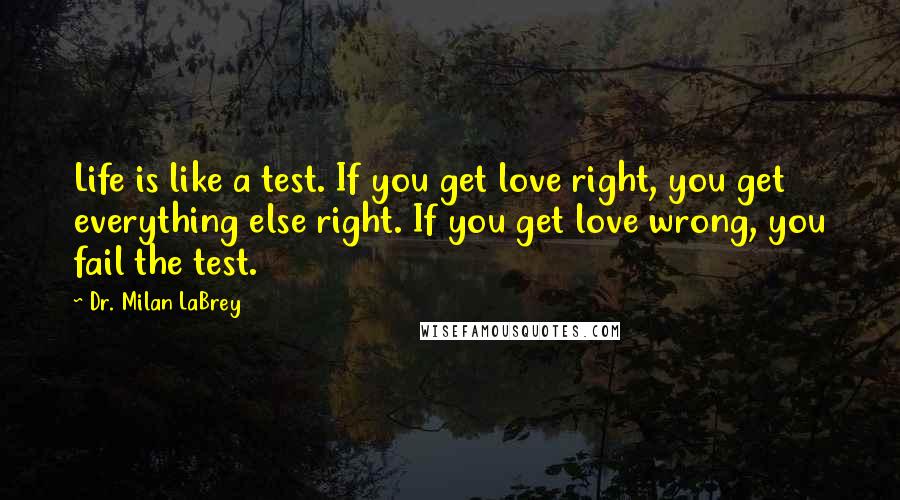 Dr. Milan LaBrey Quotes: Life is like a test. If you get love right, you get everything else right. If you get love wrong, you fail the test.