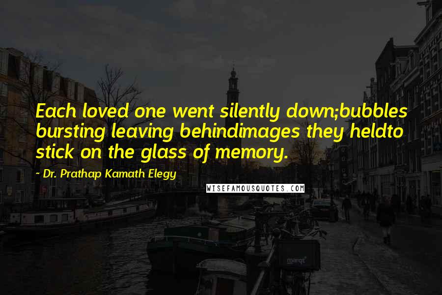 Dr. Prathap Kamath Elegy Quotes: Each loved one went silently down;bubbles bursting leaving behindimages they heldto stick on the glass of memory.