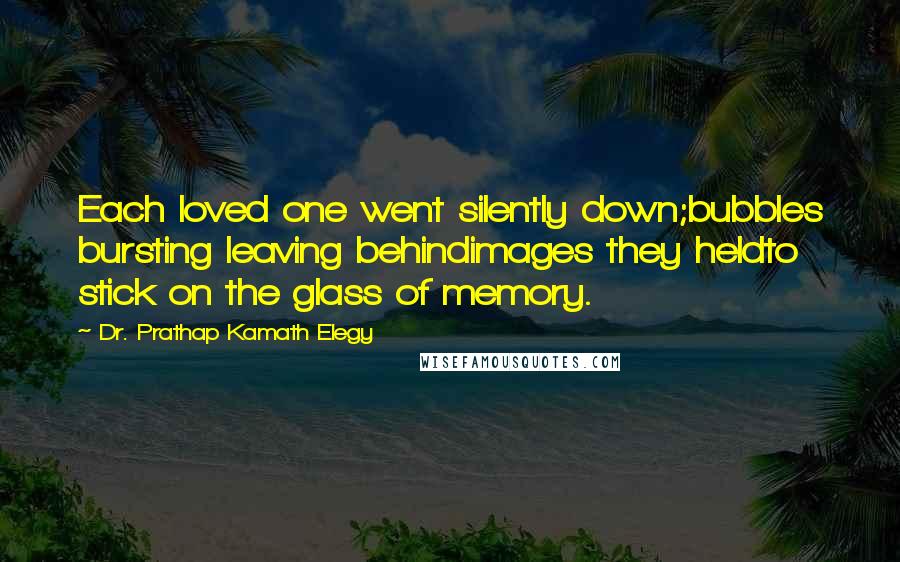Dr. Prathap Kamath Elegy Quotes: Each loved one went silently down;bubbles bursting leaving behindimages they heldto stick on the glass of memory.