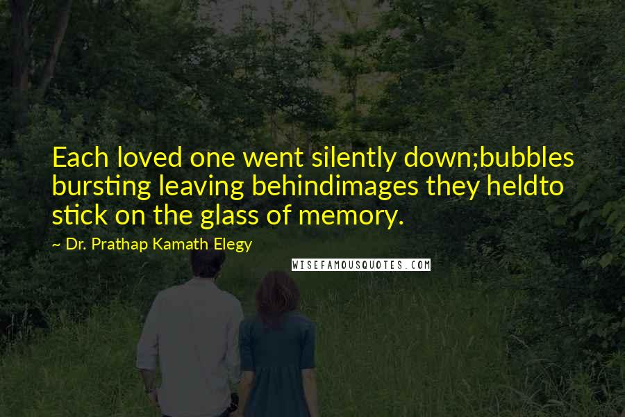 Dr. Prathap Kamath Elegy Quotes: Each loved one went silently down;bubbles bursting leaving behindimages they heldto stick on the glass of memory.