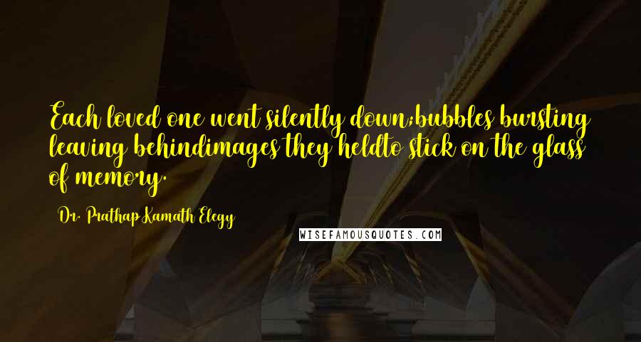 Dr. Prathap Kamath Elegy Quotes: Each loved one went silently down;bubbles bursting leaving behindimages they heldto stick on the glass of memory.