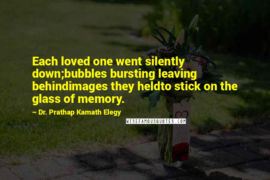 Dr. Prathap Kamath Elegy Quotes: Each loved one went silently down;bubbles bursting leaving behindimages they heldto stick on the glass of memory.