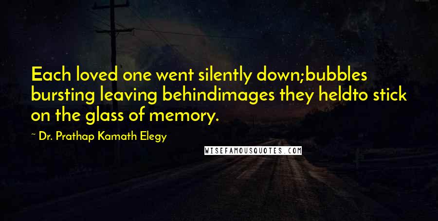 Dr. Prathap Kamath Elegy Quotes: Each loved one went silently down;bubbles bursting leaving behindimages they heldto stick on the glass of memory.