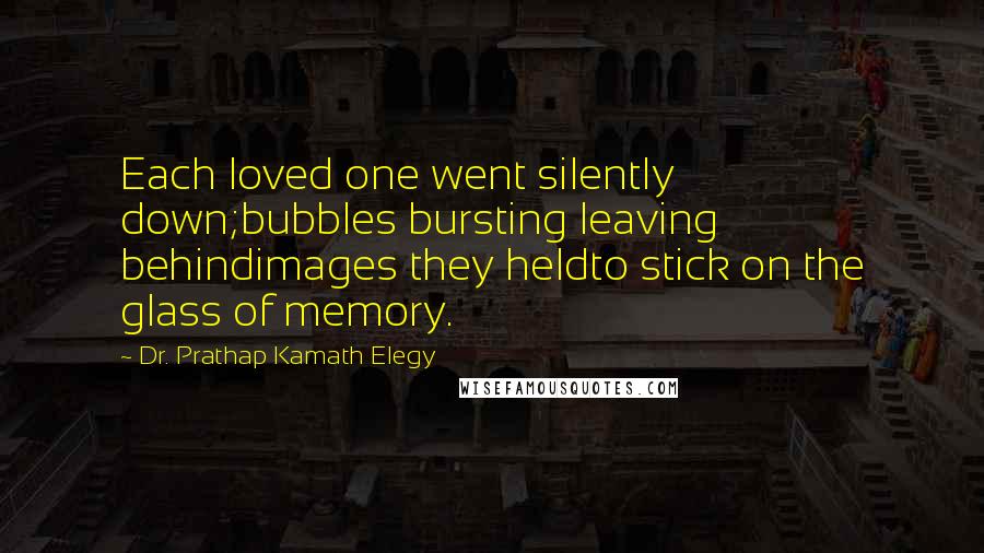 Dr. Prathap Kamath Elegy Quotes: Each loved one went silently down;bubbles bursting leaving behindimages they heldto stick on the glass of memory.