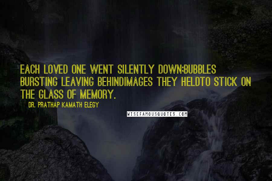 Dr. Prathap Kamath Elegy Quotes: Each loved one went silently down;bubbles bursting leaving behindimages they heldto stick on the glass of memory.