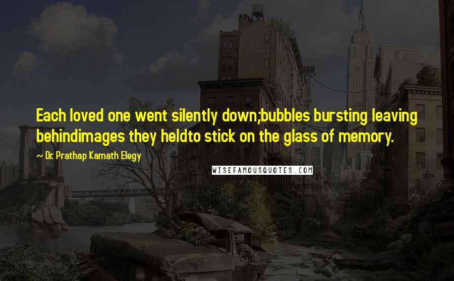 Dr. Prathap Kamath Elegy Quotes: Each loved one went silently down;bubbles bursting leaving behindimages they heldto stick on the glass of memory.