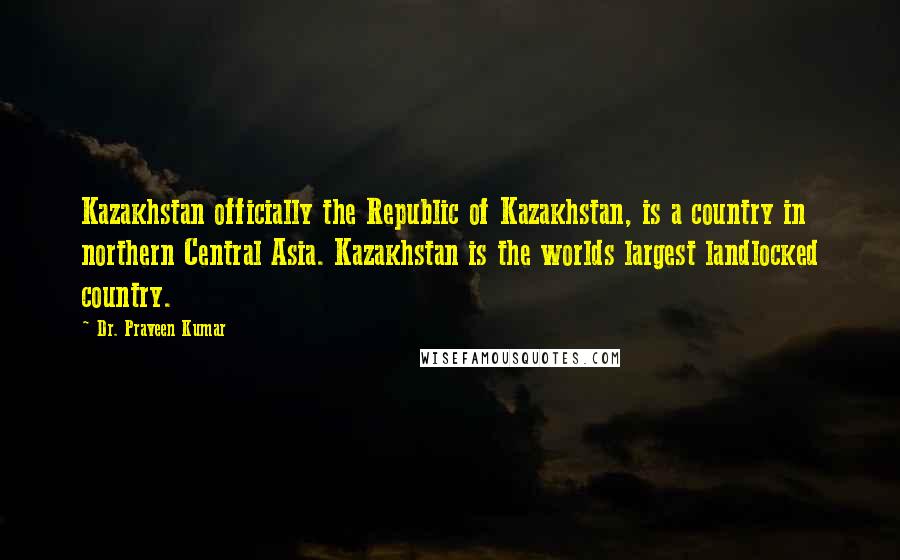 Dr. Praveen Kumar Quotes: Kazakhstan officially the Republic of Kazakhstan, is a country in northern Central Asia. Kazakhstan is the worlds largest landlocked country.