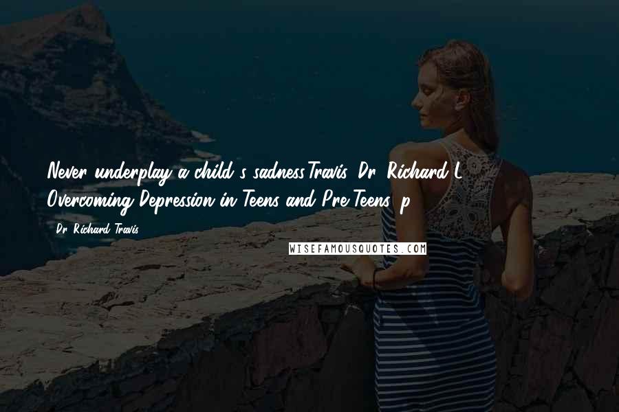 Dr. Richard Travis Quotes: Never underplay a child's sadness.Travis, Dr. Richard L. (2013-12-22). Overcoming Depression in Teens and Pre-Teens, p. 67